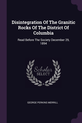 Disintegration Of The Granitic Rocks Of The District Of Columbia: Read Before The Society December 29, 1894 - Merrill, George Perkins