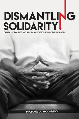 Dismantling Solidarity: Capitalist Politics and American Pensions since the New Deal - McCarthy, Michael A.