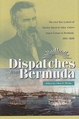 Dispatches from Bermuda: The Civil War Letters of Charles Maxwell Allen, U.S. Consul at Bermuda, 1861-1888 - Wiche, Glen N (Editor)