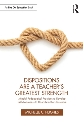 Dispositions Are a Teacher's Greatest Strength: Mindful Pedagogical Practices to Develop Self-Awareness to Flourish in the Classroom - Hughes, Michelle C