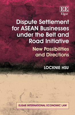 Dispute Settlement for ASEAN Businesses Under the Belt and Road Initiative: New Possibilities and Directions - Hsu, Locknie