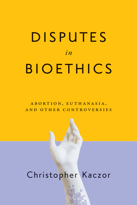 Disputes in Bioethics: Abortion, Euthanasia, and Other Controversies - Kaczor, Christopher