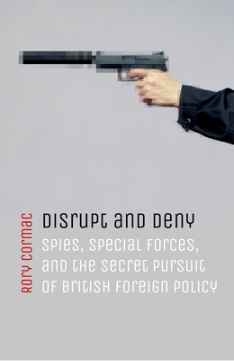 Disrupt and Deny: Spies, Special Forces, and the Secret Pursuit of British Foreign Policy - Cormac, Rory