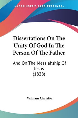 Dissertations On The Unity Of God In The Person Of The Father: And On The Messiahship Of Jesus (1828) - Christie, William, Dr.