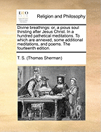 Divine Breathings: Or, a Pious Soul Thirsting After Jesus Christ. in a Hundred Pathetical Meditations. to Which Are Annexed, Some Additional Meditations, and Poems. the Fourteenth Edition