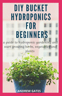 DIY Bucket Hydroponics for Beginners: A Guide To Hydroponic Gardening And Start Growing Herbs, Vegetables And Plants