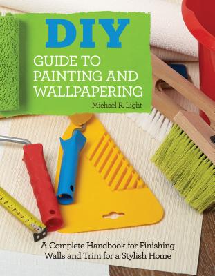 DIY Guide to Painting and Wallpapering: A Complete Handbook to Finishing Walls and Trim for a Stylish Home - Light, Michael R