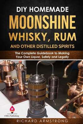 DIY Homemade Moonshine, Whisky, Rum, and Other Distilled Spirits: The Complete Guidebook to Making Your Own Liquor, Safely and Legally - Armstrong, Richard