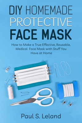 DIY Homemade Protective Face Mask: How to Make a True-Effective, Reusable Medical Face Mask with Stuffs You Have at Home - Leland, Paul S