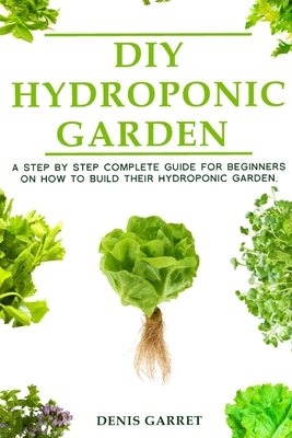 DIY Hydroponic Gardens: A Step by Step the complete guide for beginners on how to build their hydroponic gardens - Garret, Denis