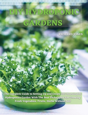 DIY Hydroponic Gardens: The Complete Guide to Setting Up and Create DIY Sustainable Hydroponics Garden With The Best Techniques For Growing Fresh Vegetables, Fruits, Herbs Without Soil - Jones, Richard