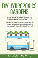 DIY Hydroponics Gardens: The Step-by-Step Guide on How to Build and Design Inexpensive Systems for Growing Vegetables, Fruits, and Herbs without Soil. Beginner's Gardening Techniques Made Easy!