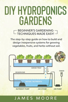 DIY Hydroponics Gardens: The Step-by-Step Guide on How to Build and Design Inexpensive Systems for Growing Vegetables, Fruits, and Herbs without Soil. Beginner's Gardening Techniques Made Easy! - Moore, James