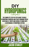 DIY Hydroponics: The Complete Step by Step Guide to Build Your Hydroponic Garden and Start Growing Vegetables, Fruits and Herbs with a Sustainable Hydroponic System