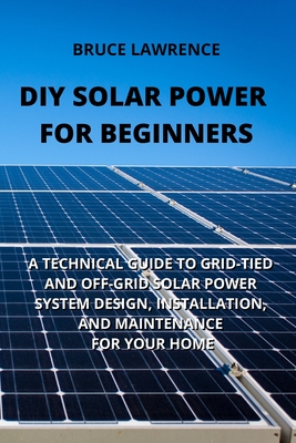 DIY Solar Power for Beginners: A Technical Guide to Grid-Tied and Off-Grid Solar Power System Design, Installation, and Maintenance for Your Home - Lawrence, Bruce