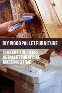 DIY Wood Pallet Furniture: 13 Beautiful Pieces of Pallet Furniture Made in No Time: (DIY Project, Household, Cleaning, Organizing, Projects for House, Household Hacks, Clever Tips for Organizing)
