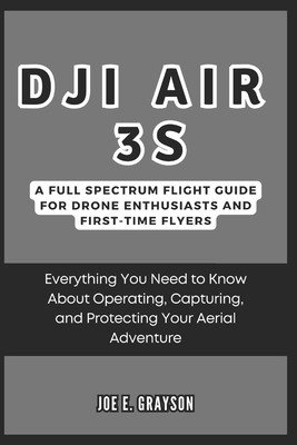 DJI Air 3S: A Full Spectrum Flight Guide for Drone Enthusiasts and First-Time Flyers: Everything You Need to Know About Operating, Capturing, and Protecting Your Aerial Adventure - Grayson, Joe E