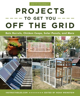 Do-It-Yourself Projects to Get You Off the Grid: Rain Barrels, Chicken Coops, Solar Panels, and More - Instructables Com, and Weinstein, Noah (Editor)