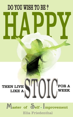 DO YOU WISH TO BE HAPPY? Then Live Like A STOIC For A Week: Master of Self-Improvement - Friedenthal, Elia