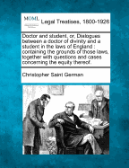 Doctor and Student, Or, Dialogues Between a Doctor of Divinity and a Student in the Laws of England: Containing the Grounds of Those Laws, Together with Questions and Cases Concerning the Equity Thereof. - Saint German, Christopher