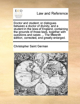 Doctor and Student: Or Dialogues Between a Doctor of Divinity, and a Student in the Laws of England, Containing the Grounds of Those Laws, Together with Questions and Cases ... the Fifteenth Edition, Corrected, and Greatly Enlarged. - Saint German, Christopher