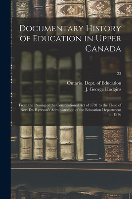 Documentary History of Education in Upper Canada: From the Passing of the Constitutional Act of 1791 to the Close of Rev. Dr. Ryerson's Administration of the Education Department in 1876; 23 - Ontario Dept of Education (Creator), and Hodgins, J George (John George) 182 (Creator)