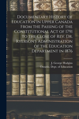 Documentary History of Education in Upper Canada From the Passing of the Constitutional Act of 1791 to the Close of Rev. Dr. Ryerson's Administration of the Education Department in 1876 [microform] - Hodgins, J George (John George) 182 (Creator), and Ontario Dept of Education (Creator)