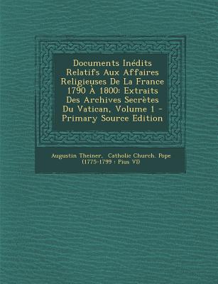 Documents Inedits Relatifs Aux Affaires Religieuses de La France 1790 a 1800: Extraits Des Archives Secretes Du Vatican, Volume 1 - Primary Source Edition - Theiner, Augustin, and Catholic Church Pope (1775-1799 Pius (Creator)