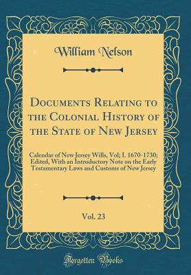 Documents Relating to the Colonial History of the State of New Jersey, Vol. 23: Calendar of New Jersey Wills, Vol; I. 1670-1730; Edited, with an Introductory Note on the Early Testamentary Laws and Customs of New Jersey (Classic Reprint) - Nelson, William