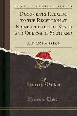 Documents Relative to the Reception at Edinburgh of the Kings and Queens of Scotland: A. D. 1561-A. D 1650 (Classic Reprint) - Walker, Patrick, Sir