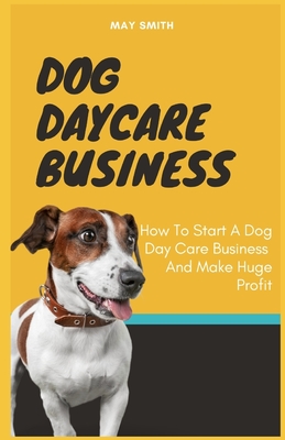 Dog Daycare Business: How To Start A Dog Day Care Business And Make Huge Profit - Smith, May