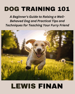 Dog Training 101: A Beginner's Guide to Raising a Well-Behaved Dog and Practical Tips and Techniques for Teaching Your Furry Friend