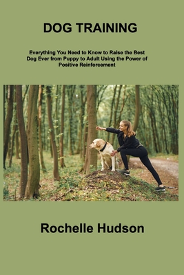 Dog Training Bible: Everything You Need to Know to Raise the Best Dog Ever from Puppy to Adult Using the Power of Positive Reinforcement - Hudson, Rochelle