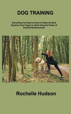 Dog Training Bible: Everything You Need to Know to Raise the Best Dog Ever from Puppy to Adult Using the Power of Positive Reinforcement - Hudson, Rochelle