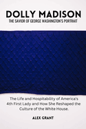 Dolly Madison: The Savior of George Washington's Portrait - The Life and Hospitability of America's 4th First Lady and How She Reshaped the Culture of the White House