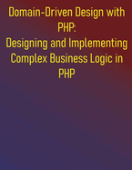 Domain-Driven Design with PHP: Designing and Implementing Complex Business Logic in PHP: The PHP Developer's Guide to Domain-Driven Design
