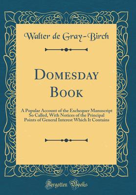 Domesday Book: A Popular Account of the Exchequer Manuscript So Called, with Notices of the Principal Points of General Interest Which It Contains (Classic Reprint) - Gray-Birch, Walter De