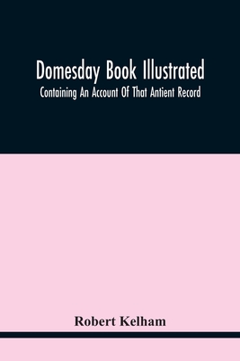 Domesday Book Illustrated: Containing An Account Of That Antient Record; As Also, Of The Tenants In Capite Or Serjanty Therein Mentioned: And A Translation Of The Difficult Passages, With Occasional Notes; An Explanation Of The Terms, Abbreviations... - Kelham, Robert