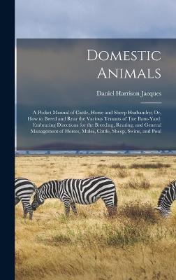 Domestic Animals: A Pocket Manual of Cattle, Horse and Sheep Husbandry; Or, How to Breed and Rear the Various Tenants of Tne Barn-Yard: Embracing Directions for the Breeding, Rearing, and General Management of Horses, Mules, Cattle, Sheep, Swine, and Poul - Jacques, Daniel Harrison