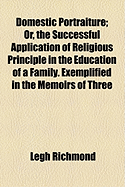 Domestic Portraiture: Or, the Successful Application of Religious Principle in the Education of a Family, Exemplified in the Memoirs of Three of the Deceased Children of the REV. Legh Richmond - Richmond, Legh