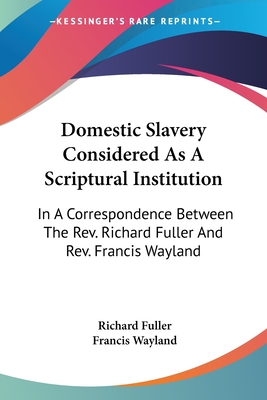 Domestic Slavery Considered As A Scriptural Institution: In A Correspondence Between The Rev. Richard Fuller And Rev. Francis Wayland - Fuller, Richard, and Wayland, Francis