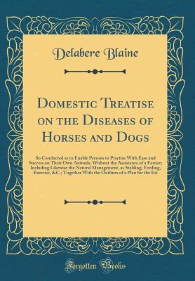 Domestic Treatise on the Diseases of Horses and Dogs: So Conducted as to Enable Persons to Practise with Ease and Success on Their Own Animals, Without the Assistance of a Farrier; Including Likewise the Natural Management, as Stabling, Feeding, Exercise, - Blaine, Delabere