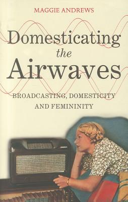 Domesticating the Airwaves: Broadcasting, Domesticity and Femininity - Andrews, Maggie, Dr.