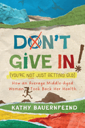 Don't Give In! (You're Not Just Getting Old): How an Average Middle-Aged Woman Took Back Her Health