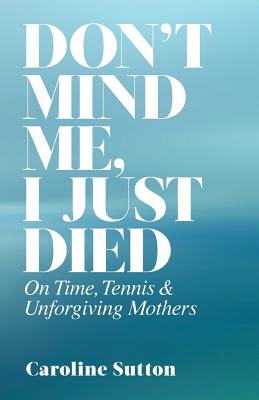 Don't Mind Me, I Just Died: On Time, Tennis, and Unforgiving Mothers - Sutton, Caroline