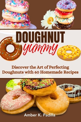 Doughnut Yummy: Discover the Art of Perfecting Doughnuts with 60 Homemade Recipes - Padilla, Amber K