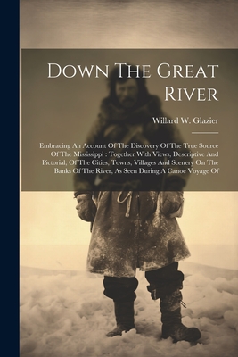 Down The Great River: Embracing An Account Of The Discovery Of The True Source Of The Mississippi: Together With Views, Descriptive And Pictorial, Of The Cities, Towns, Villages And Scenery On The Banks Of The River, As Seen During A Canoe Voyage Of - Glazier, Willard W