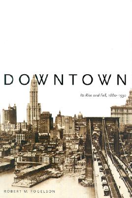 Downtown: Its Rise and Fall, 1880-1950 - Fogelson, Robert M, Professor