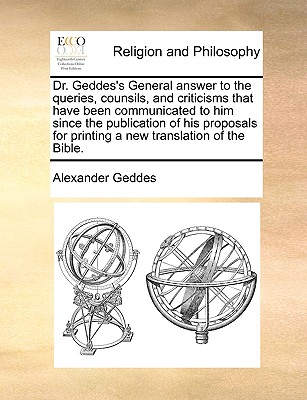 Dr. Geddes's General Answer to the Queries, Counsils, and Criticisms That Have Been Communicated to Him Since the Publication of His Proposals for Printing a New Translation of the Bible. - Geddes, Alexander, M.D.