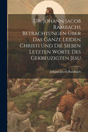 Dr. Johann Jacob Rambachs Betrachtungen ?ber das ganze Leiden Christi und die sieben letzten Worte des gekreuzigten Jesu